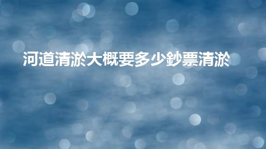河道清淤大概要多少鈔票清淤工程中的新技術(shù)與挑戰(zhàn)探索你不可不知的秘密！
